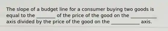 The slope of a budget line for a consumer buying two goods is equal to the ________ of the price of the good on the ___________ axis divided by the price of the good on the ____________ axis.