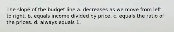 The slope of the budget line a. decreases as we move from left to right. b. equals income divided by price. c. equals the ratio of the prices. d. always equals 1.