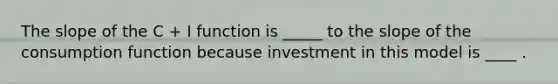 The slope of the C​ + I function is _____ to the slope of the consumption function because investment in this model is ____ .