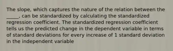 The slope, which captures the nature of the relation between the _____, can be standardized by calculating the standardized regression coefficient. The standardized regression coefficient tells us the predicted change in the dependent variable in terms of standard deviations for every increase of 1 standard deviation in the independent variable