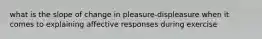 what is the slope of change in pleasure-displeasure when it comes to explaining affective responses during exercise