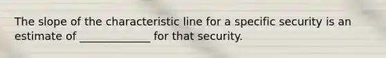 The slope of the characteristic line for a specific security is an estimate of _____________ for that security.