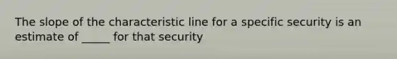 The slope of the characteristic line for a specific security is an estimate of _____ for that security