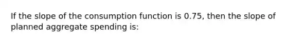 If the slope of the consumption function is 0.75, then the slope of planned aggregate spending is: