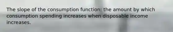 The slope of the consumption function: the amount by which consumption spending increases when disposable income increases.