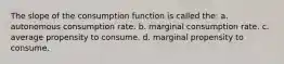 The slope of the consumption function is called the: a. autonomous consumption rate. b. marginal consumption rate. c. average propensity to consume. d. marginal propensity to consume.