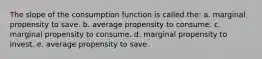 The slope of the consumption function is called the: a. marginal propensity to save. b. average propensity to consume. c. marginal propensity to consume. d. marginal propensity to invest. e. average propensity to save.