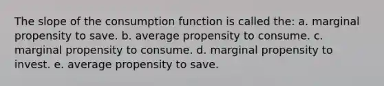 The slope of the consumption function is called the: a. marginal propensity to save. b. average propensity to consume. c. marginal propensity to consume. d. marginal propensity to invest. e. average propensity to save.