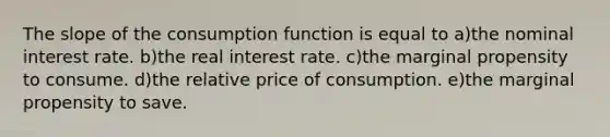 The slope of the consumption function is equal to a)the nominal interest rate. b)the real interest rate. c)the marginal propensity to consume. d)the relative price of consumption. e)the marginal propensity to save.