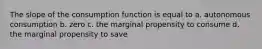 The slope of the consumption function is equal to a. autonomous consumption b. zero c. the marginal propensity to consume d. the marginal propensity to save