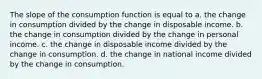 The slope of the consumption function is equal to a. the change in consumption divided by the change in disposable income. b. the change in consumption divided by the change in personal income. c. the change in disposable income divided by the change in consumption. d. the change in national income divided by the change in consumption.