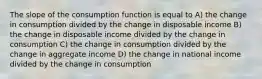 The slope of the consumption function is equal to A) the change in consumption divided by the change in disposable income B) the change in disposable income divided by the change in consumption C) the change in consumption divided by the change in aggregate income D) the change in national income divided by the change in consumption