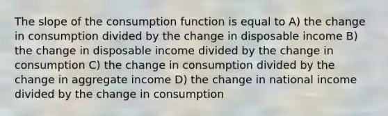 The slope of the consumption function is equal to A) the change in consumption divided by the change in disposable income B) the change in disposable income divided by the change in consumption C) the change in consumption divided by the change in aggregate income D) the change in national income divided by the change in consumption