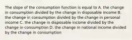 The slope of the consumption function is equal to A. the change in consumption divided by the change in disposable income B. the change in consumption divided by the change in personal income C. the change in disposable income divided by the change in consumption D. the change in national income divided by the change in consumption