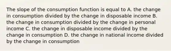 The slope of the consumption function is equal to A. the change in consumption divided by the change in disposable income B. the change in consumption divided by the change in personal income C. the change in disposable income divided by the change in consumption D. the change in national income divided by the change in consumption