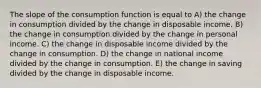 The slope of the consumption function is equal to A) the change in consumption divided by the change in disposable income. B) the change in consumption divided by the change in personal income. C) the change in disposable income divided by the change in consumption. D) the change in national income divided by the change in consumption. E) the change in saving divided by the change in disposable income.