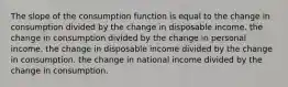 The slope of the consumption function is equal to the change in consumption divided by the change in disposable income. the change in consumption divided by the change in personal income. the change in disposable income divided by the change in consumption. the change in national income divided by the change in consumption.