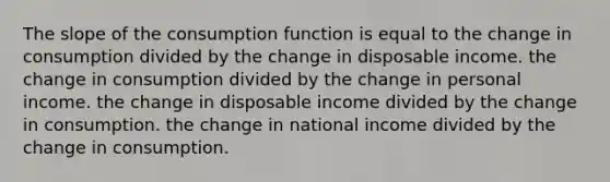 The slope of the consumption function is equal to the change in consumption divided by the change in disposable income. the change in consumption divided by the change in personal income. the change in disposable income divided by the change in consumption. the change in national income divided by the change in consumption.