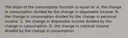 The slope of the consumption function is equal to: A. the change in consumption divided by the change in disposable income. B. the change in consumption divided by the change in personal income. C. the change in disposable income divided by the change in consumption. D. the change in national income divided by the change in consumption.