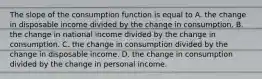 The slope of the consumption function is equal to A. the change in disposable income divided by the change in consumption. B. the change in national income divided by the change in consumption. C. the change in consumption divided by the change in disposable income. D. the change in consumption divided by the change in personal income.