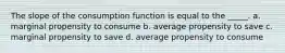 The slope of the consumption function is equal to the _____. a. marginal propensity to consume b. average propensity to save c. marginal propensity to save d. average propensity to consume