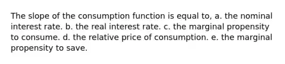 The slope of the consumption function is equal to, a. the nominal interest rate. b. the real interest rate. c. the marginal propensity to consume. d. the relative price of consumption. e. the marginal propensity to save.