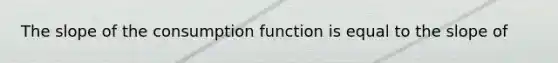 The slope of the consumption function is equal to the slope of