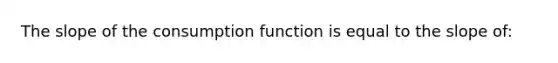 The slope of the consumption function is equal to the slope of: