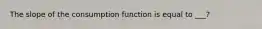 The slope of the consumption function is equal to ___?