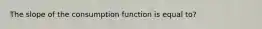 The slope of the consumption function is equal to?