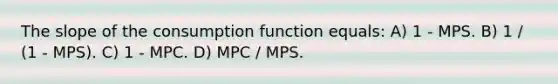 The slope of the consumption function equals: A) 1 - MPS. B) 1 / (1 - MPS). C) 1 - MPC. D) MPC / MPS.