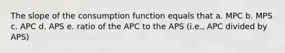 The slope of the consumption function equals that a. MPC b. MPS c. APC d. APS e. ratio of the APC to the APS (i.e., APC divided by APS)