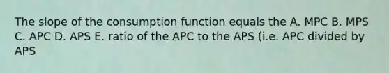 The slope of the consumption function equals the A. MPC B. MPS C. APC D. APS E. ratio of the APC to the APS (i.e. APC divided by APS