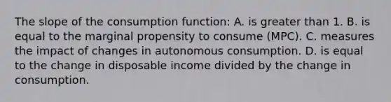 The slope of the consumption function: A. is greater than 1. B. is equal to the marginal propensity to consume (MPC). C. measures the impact of changes in autonomous consumption. D. is equal to the change in disposable income divided by the change in consumption.