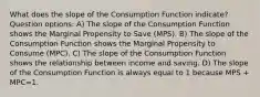 What does the slope of the Consumption Function indicate? Question options: A) The slope of the Consumption Function shows the Marginal Propensity to Save (MPS). B) The slope of the Consumption Function shows the Marginal Propensity to Consume (MPC). C) The slope of the Consumption Function shows the relationship between income and saving. D) The slope of the Consumption Function is always equal to 1 because MPS + MPC=1.