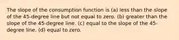 The slope of the consumption function is (a) less than the slope of the 45-degree line but not equal to zero. (b) greater than the slope of the 45-degree line. (c) equal to the slope of the 45-degree line. (d) equal to zero.