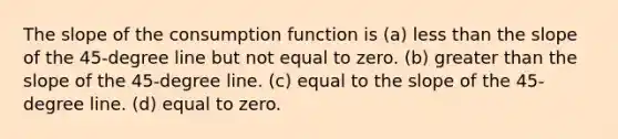 The slope of the consumption function is (a) less than the slope of the 45-degree line but not equal to zero. (b) greater than the slope of the 45-degree line. (c) equal to the slope of the 45-degree line. (d) equal to zero.