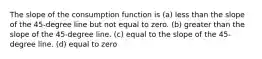 The slope of the consumption function is (a) less than the slope of the 45-degree line but not equal to zero. (b) greater than the slope of the 45-degree line. (c) equal to the slope of the 45-degree line. (d) equal to zero