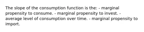 The slope of the consumption function is the: - marginal propensity to consume. - marginal propensity to invest. - average level of consumption over time. - marginal propensity to import.