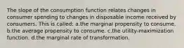 The slope of the consumption function relates changes in consumer spending to changes in disposable income received by consumers. This is called: a.the marginal propensity to consume. b.the average propensity to consume. c.the utility-maximization function. d.the marginal rate of transformation.