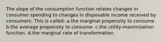 The slope of the consumption function relates changes in consumer spending to changes in disposable income received by consumers. This is called: a.the marginal propensity to consume. b.the average propensity to consume. c.the utility-maximization function. d.the marginal rate of transformation.