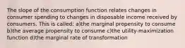 The slope of the consumption function relates changes in consumer spending to changes in disposable income received by consumers. This is called: a)the marginal propensity to consume b)the average propensity to consume c)the utility-maximization function d)the marginal rate of transformation