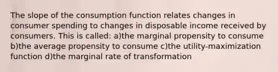 The slope of the consumption function relates changes in consumer spending to changes in disposable income received by consumers. This is called: a)the marginal propensity to consume b)the average propensity to consume c)the utility-maximization function d)the marginal rate of transformation