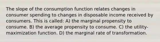 The slope of the consumption function relates changes in consumer spending to changes in disposable income received by consumers. This is called: A) the marginal propensity to consume. B) the average propensity to consume. C) the utility-maximization function. D) the marginal rate of transformation.