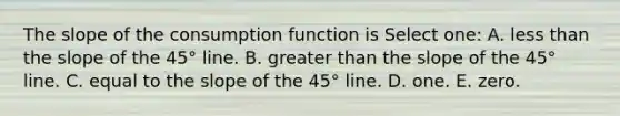 The slope of the consumption function is Select one: A. <a href='https://www.questionai.com/knowledge/k7BtlYpAMX-less-than' class='anchor-knowledge'>less than</a> the slope of the 45° line. B. <a href='https://www.questionai.com/knowledge/ktgHnBD4o3-greater-than' class='anchor-knowledge'>greater than</a> the slope of the 45° line. C. equal to the slope of the 45° line. D. one. E. zero.