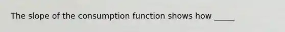 The slope of the consumption function shows how _____