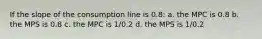 If the slope of the consumption line is 0.8: a. the MPC is 0.8 b. the MPS is 0.8 c. the MPC is 1/0.2 d. the MPS is 1/0.2