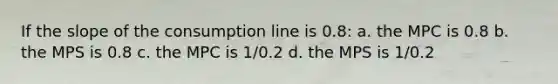 If the slope of the consumption line is 0.8: a. the MPC is 0.8 b. the MPS is 0.8 c. the MPC is 1/0.2 d. the MPS is 1/0.2