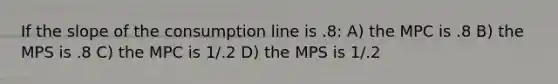 If the slope of the consumption line is .8: A) the MPC is .8 B) the MPS is .8 C) the MPC is 1/.2 D) the MPS is 1/.2