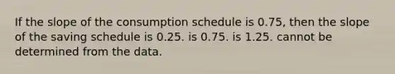 If the slope of the consumption schedule is 0.75, then the slope of the saving schedule is 0.25. is 0.75. is 1.25. cannot be determined from the data.